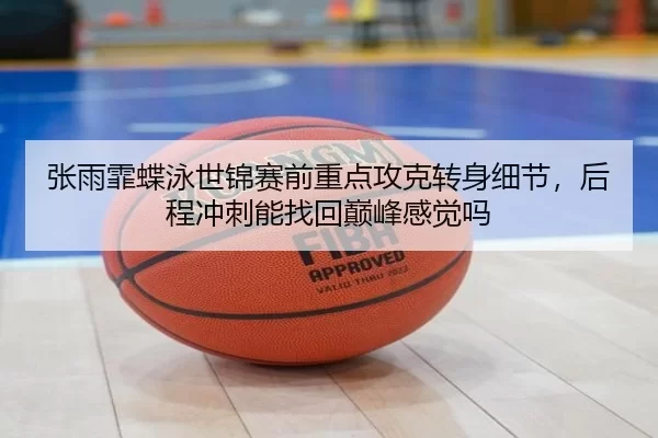 张雨霏蝶泳世锦赛前重点攻克转身细节，后程冲刺能找回巅峰感觉吗